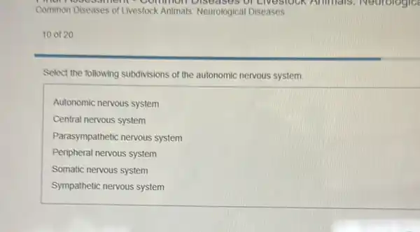 man common Diseases of Livestock Animals.Neurologic
Common Diseases of Livestock Animals Neurological Diseases
10 of 20
Select the following subdivisions of the autonomic nervous system.
Autonomic nervous system
Central nervous system
Parasympathetic nervous system
Peripheral nervous system
Somatic nervous system
Sympathetic nervous system