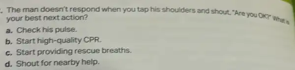 The man doesn't respond when you tap his shoulders and shout "Are you OK?" What is your best next action?
a. Check his pulse
b. Start high-quality CPR
c. Start providing rescue breaths.
d. Shout for nearby help.