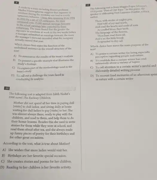 Manday by a team including finance professor
Madhu Vecraraghavan suggests that exposure to
sunshine during the workilay can lead to overly
optimistic behavior. Using data spanning from 1994
to 2010 for a set of US companies, the team
compared over 29,000 annual earnings forecasts
to the actual earnings later reported by those
companies, The team found that the greater the
exposure to sunshine at work in the two weeks before
a manager submitted an earnings forecast, the more
the manager's forecast exceeded what the company
actually earned that year.
Which choice best states the function of the
underlined sentence in the overall structure of the
text?
A) To summarize the results of the team's analysis
B) To present a specific example that illustrates the
study's findings
C) To explain part of the methodology used in the
team's study
D) To call out a challenge the team faced in
conducting its analysis
10
The following text is adapted from Edith Nesbit's
1906 novel The Railway Children.
Mother did not spend all her time in paying dull
[visits] to dull ladies,and sitting dully at home
waiting for dull ladies to pay [visits] to her.She
was almost always there,ready to play with the
children, and read to them, and help them to do
their home-lessons.Besides this she used to write
stories for them while they were at school.and
read them aloud after tea, and she always made
up funny pieces of poetry for their birthdays and
for other great occasions.
According to the text,what is true about Mother?
A) She wishes that more ladies would visit her.
B) Birthdays are her favorite special occasion.
C) She creates stories and poems for her children.
D) Reading to her children is her favorite activity.
III
The following text is from Maggie Pogue Johnson's
poem "Poet of Our Race." In this poem, the
speaker is addressing Paul Laurence Dunbar, a Black
author.
Thou, with stroke of mighty pen,
Hast told of joy and mirth,
And read the hearts and souls of men
As cradled from their birth.
The language of the flowers,
Thou hast read them all,
And e'en the little brook
Responded to thy call.
Which choice best states the main purpose of the
text?
A) To praise a certain writer for being especially
perceptive regarding people and nature
B) To establish that a certain writer has read
extensively about a variety of topics
C) To call attention to a certain writer's careful and
elaborately detailed writing process
D) To recount fond memories of an afternoon spen
in nature with a certain writer