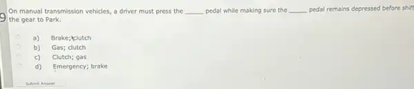 On manual transmission vehicles a driver must press the __ pedal while making sure the __ pedal remains depressed before shift
the gear to Park.
a) Brake; klutch
b) Gas; clutch
c) Clutch; gas
d) Emergency; brake