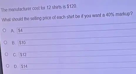 The manufacturer cost for 12 shirts is
 120
What should the selling price of each shirt be if you want a
40%  markup?
B. 10
C. 12
D. 14