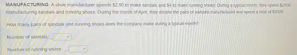 MANUFACTURING A shoe manufacturer spends 2.50 to make sandals and 4 to make running shoes During a typical month they spend 2500
manufacturing sandals and running shoes. During the month of April, they double the pairs of sandais manufactured and spend a total of 3000.
How many pairs of sandals and running shoes does the company make during a typical month?
Number of sandals: square 
Number of running shoes: square