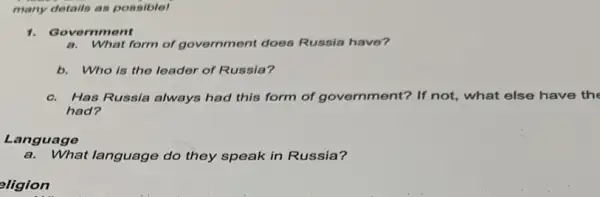 many details as possible!
1. Gover amont
What form of government does Russia have?
b. Who is the leader of Russia?
c. Has Russia always had this form of govern ment? If not, what else have the
had?
Language
a.What language do they speak in Russia?
eligion