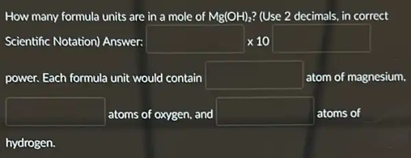 How many formula units are in a mole of Mg(OH)_(2) ? (Use 2 decimals, in correct
Scientific Notation)Answer: square times 10square 
power. Each formula unit would contain square  atom of magnesium.
square  atoms of oxygen, and square  atoms of