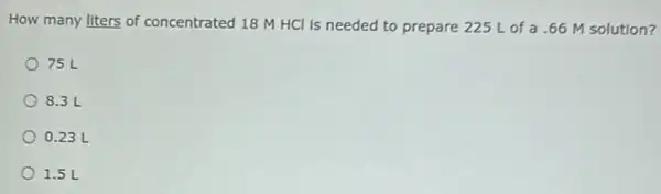 How many liters of concentrated 18 M HCl is needed to prepare 225 L of a .66 M solution?
75 L
8.3 L
0.23 L
1.5 L