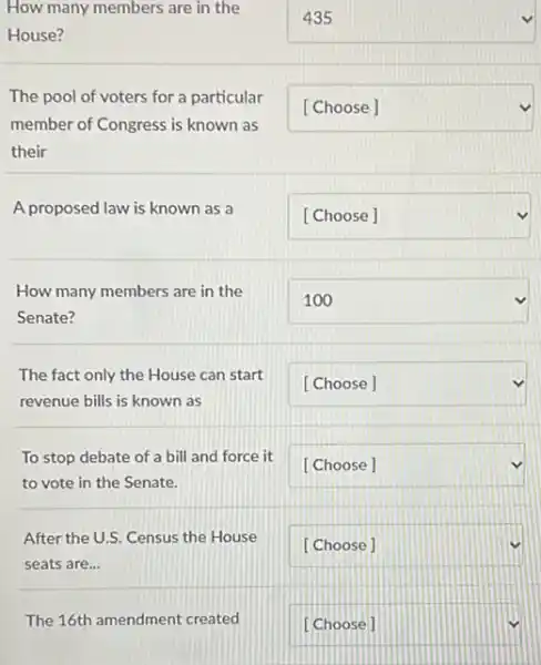 How many members are in the
House?
square 
The pool of voters for a particular
member of Congress is known as
their
square 
A proposed law is known as a
square 
How many members are in the
Senate?
square 
The fact only the House can start
revenue bills is known as
square 
To stop debate of a bill and force it
to vote in the Senate.
square 
After the U.S. Census the House
seats are...
square 
The 16th amendment created
square