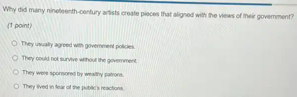 Why did many nineteenth -century artists create pieces that aligned with the views of their government?
(1 point)
They usually agreed with government policies.
They could not survive without the government.
They were sponsored by wealthy patrons.
They lived in fear of the public's reactions.