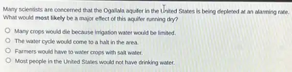 Many scientists are concerned that the Ogallala aquifer in the United States is being depleted at an alarming rate.
What would most likely be a major effect of this aquifer running dry?
Many crops would die because irrigation water would be limited
The water cycle would come to a halt in the area.
Farmers would have to water crops with salt water.
Most people in the United States would not have drinking water.