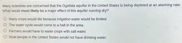 Many scientists are concerned that the Ogallala aquifer in the United States is being depleted at an alarming rate.
What would most likely be a major effect of this aquifer running dry?
Many crops would die because irrigation water would be limited.
The water cycle would come to a halt in the area.
Farmers would have to water crops with salt water.
Most people in the United States would not have drinking water.