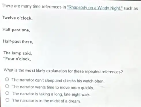 There are many time references in "Rhapsody.on a Windy. Night." such as
Twelve o'clock.
Half-past one,
Half-past three,
The lamp said,
"Four o'clock,
What is the most likely explanation for these repeated references?
The narrator can't sleep and checks his watch often.
The narrator wants time to move more quickly.
The narrator is taking a long, late-night walk.
The narrator is in the midst of a dream