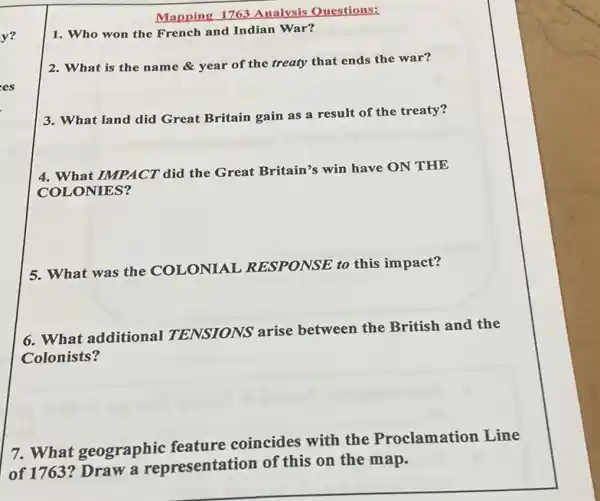 Mapping 1763 Analysis Questions:
y? 1. Who won the French and Indian War?
2. What is the nam e & year of the treaty that ends the war?
es
3. What land did Great Britain gain as a result of the treaty?
4. What IMPACT did the Great Britain's win have ON THE
COLONIES?
5. What was the COLONIAL RESPONSE to this impact?
6. What additional TENSIONS arise between the British and the
Colonists?
7. What geographic feature coincides with the Proclamation Line
of 1763? Draw a representation of this on the map.