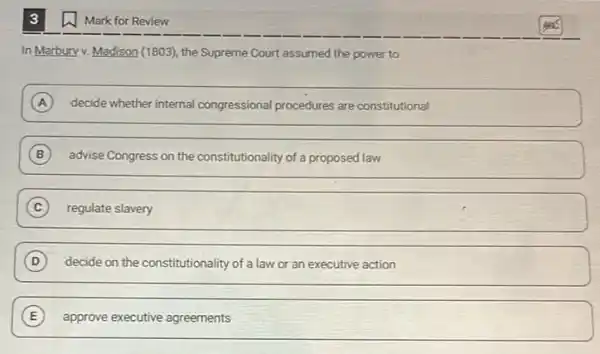 In Marbury v. Madison (1803), the Supreme Court assumed the power to
A decide whether internal congressional procedures are constitutional
B advise Congress on the constitutionality of a proposed law
C regulate slavery
D decide on the constitutionality of a law or an executive action
E approve executive agreements
Mark for Review