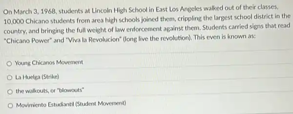 On March 3,1968 students at Lincoln High School in East Los Angeles walked out of their classes,
10,000 Chicano students from area high schools joined them, crippling the largest school district in the
country, and bringing the full weight of law enforcement against them Students carried signs that read
"Chicano Power" and "Viva la Revolucion" (long live the revolution). This even is known as:
Young Chicanos Movement
La Huelga (Strike)
the walkouts, or "blowouts"
Movimiento Estudiantil (Student Movement)