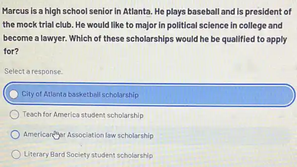 Marcus is a high school senior in Atlanta He plays baseball and is president of
the mock trial club . He would like to major in political science in college and
become a lawyer. Which of these scholarships would he be qualified to apply
for?
Select a response.
City of Atlanta basketball scholarship
Teach for America student scholarship
American?Syar Association law scholarship
Literary Bard Society student scholarship