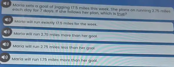 Maria sets a goal of jogging 17.5 miles this week. She plans on running 2.75 miles
each day for 7 days. If she follows her plan, which is true?
4)) Maria will run exactly 17.5 miles for the week.
(1)) Maria will run 2.75 miles more than her goal.
Maria will run 2.75 miles less than her goal.
4)) Maria will run 1.75 miles more than her goal.