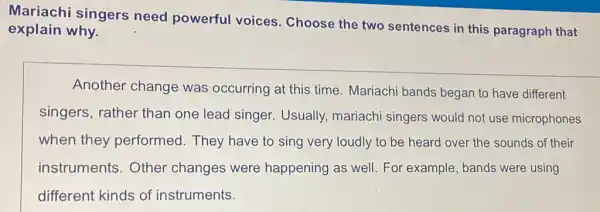 Mariachi singers need powerful voices. Choose the two sentences in this paragraph that
explain why.
Another change was occurring at this time. Mariachi bands began to have different
singers, rather than one lead singer Usually, mariachi singers would not use microphones
when they performed. They have to sing very loudly to be heard over the sounds of their
instruments.Other changes were happening as well For example, bands were using
different kinds of instruments.