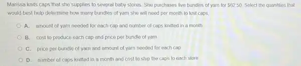 Marissa knits caps that she supplies to several baby stores. She purchases five bundles of yarn for 62.50 Select the quantities that
would best help determine how many bundles of yarn she will need per month to knit caps
A. amount of yarn needed for each cap and number of caps knitted in a month
B. cost to produce each cap and price per bundle of yarn
C. price per bundle of yarn and amount of yarn needed for each cap
D. number of caps knitted in a month and cost to ship the caps to each store