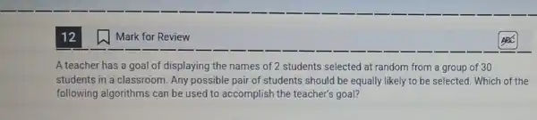 Mark for Review
A teacher has a goal of displaying the names of 2 students selected at random from a group of 30
students in a classroom. Any possible pair of students should be equally likely to be selected. Which of the
following algorithms can be used to accomplish the teacher's goal?