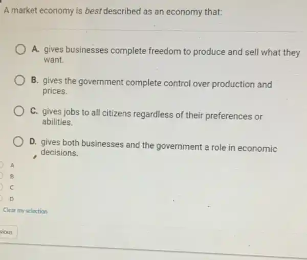 A market economy is best described as an economy that:
A. gives businesses complete freedom to produce and sell what they
want.
B. gives the government complete control over production and
prices.
C. gives jobs to all citizens regardless of their preferences or
abilities.
D. gives both businesses and the government a role in economic
decisions.
B
c
D