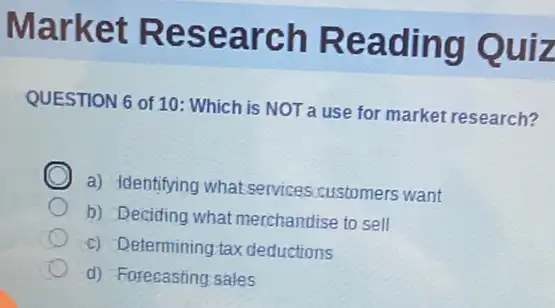 Market Research Reading Quiz
QUESTION 6 of 10 Which is NOT a use for market research?
C
a) Identifying what services customers want
b) Deciding what merchandise to sell
c) Determining tax deductions
d) Forecasting sales