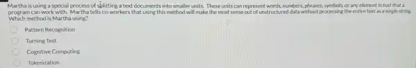 Martha is using a special process of splitting a text documents into smaller units. These units can represent words, numbers phrases, symbols, or any element in text that a
program can work with. Martha tells co-workers that using this method will make the most sense out of unstructured data without processing the entire text as a single string.
Which method is Martha using?
Pattern Recognition
Turning Test
Cognitive Computing
Tokenization