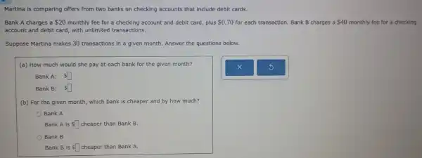 Martina is comparing offers from two banks on checking accounts that Include debit cards.
Bank A charges a 20 monthly fee for a checking account and debit card, plus 0.70 for each transaction. Bank B charges a 40 monthly fee for a checking
account and debit card with unlimited transactions.
Suppose Martina makes 30 transactions in a given month. Answer the questions below.
(a) How much would she pay at each bank for the given month?
Bank A: square 
Bank B: square 
(b) For the given month, which bank is cheaper and by how much?
Bank A
Bank A is Ssquare  cheaper than Bank B.
Bank B
Bank B is Ssquare  cheaper than Bank A.