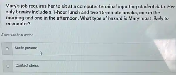 Mary's job requires her to sit at a computer terminal inputting student data. Her
only breaks include a 1-hour lunch and two 15-minute breaks one in the
morning and one in the afternoon. What type of hazard is Mary most likely to
encounter?
Select the best option.
Static posture
Contact stress