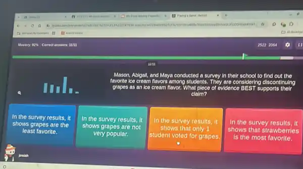 Mason, Abigall, and Maya conducted a survey in their school to find out the
favorite ice cream flavors among students. They are considering discontinuing
grapes as an ice cream flavor. What plece of evidence BEST supports their
claim?
In the survey results , it
shows grapes are the
least favorite.
In the survey results it
shows grapes are not
very popular.
In the survey results , it
shows that only 1
student voted for grapes.
In the survey results , it
shows that strawberries
is the most favorite.