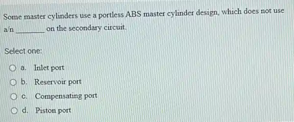 Some master cylinders use a portless ABS master cylinder design, which does not use
a/n __ on the secondary circuit.
Select one:
a. Inlet port
b. Reservoir port
c. Compensating port
d. Piston port