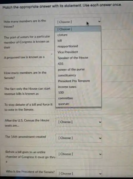 Match the appropriate answer with its statement.Use each answer once.
A proposed law is known as a
How many members are in the
square 
[Choose]
House?
[Choose]
The pool of voters for a particular
cloture
member of Congress is known as
bill
their	reapportioned
Vice President
Speaker of the House
435
power of the purse
constituency
President Pro Tempore
income taxes
100
committee
How many members are in the
Senate?
The fact only the House can start
revenue bills is known as
To stop debate of a bill and force it
to vote in the Senate.
After the U.S. Census the House
seats are...
square 
The 16th amendment created
square 
Before a bill goes to an entire
chamber of Congress it must go thru
square 
Who is the President of the Senate?
square