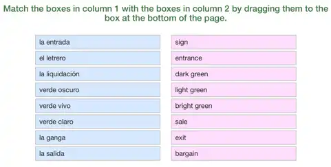 Match the boxes in column 1 with the boxes in column 2 by dragging them to the
box at the bottom of the page.
la entrada
el letrero
la liquidación
verde oscuro
verde vivo
verde claro
la ganga
la salida
square 
sign
entrance
dark green
light green
bright green
sale
exit