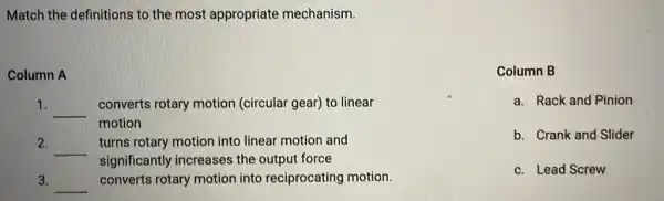 Match the definitions to the most appropriate mechanism.
Column A
1. __
converts rotary motion (circular gear) to linear
motion
2.
__
turns rotary motion into linear motion and
significantly increases the output force
3. __ converts rotary motion into reciprocating motion.
Column B
a. Rack and Pinion
b. Crank and Slider
c. Lead Screw