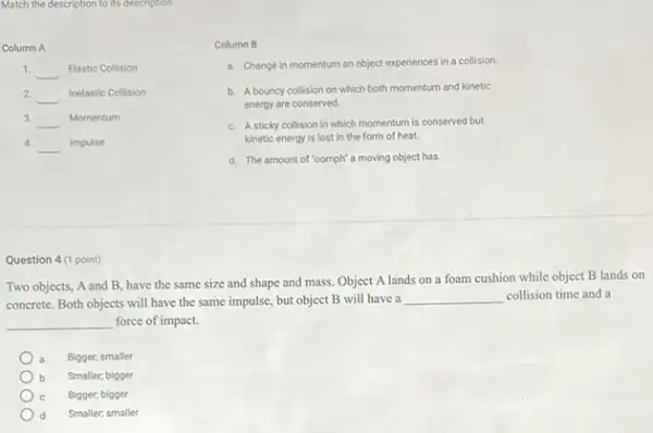 Match the description to its description
Column A
1. __ Elastic Collision
2 __ Inelastic Collision
3. __ Momentum
4.
__ Impulse
Column B
a. Change in momentum an object experiences in a collision.
b. A bouncy collision on which both momentum and kinetic
energy are conserved
c. A sticky collision in which momentum is conserved but
kinetic energy is lost in the form of heat.
d. The amount of "oomph'a moving object has.
Question 4 (1 point)
Two objects, A and B have the same size and shape and mass.Object A lands on a foam cushion while object B lands on
concrete. Both objects will have the same impulse but object B will have a
__ collision time and a
__ force of impact.
Bigger; smaller
Smaller; bigger
Bigger; bigger
d Smaller; smaller