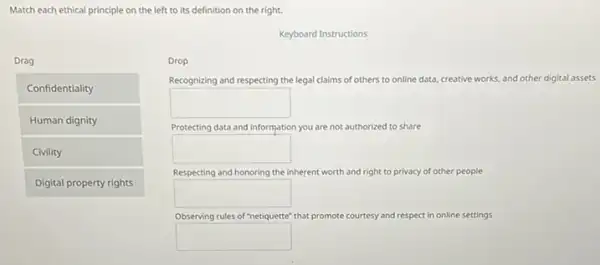 Match each ethical principle on the left to its definition on the right.
Keyboard Instructions
Drag
Confidentiality
Human dignity
Civility
Digital property rights
Drop
Recognizing and respecting the legal claims of others to online data, creative works, and other digital assets
square 
Protecting data and information you are not authorized to share
square 
Respecting and honoring the inherent worth and right it to privacy of other people
square 
Observing rules of "netiquette" that promote courtesy and respect in online settings
square