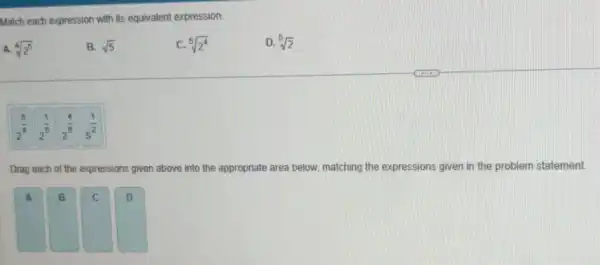 Match each expression with its equivalent expression.
A. sqrt [4](2^5)
B. sqrt (5)
sqrt [5](2^4)
D. sqrt [5](2)
2^(5)/(4) is 2^(4)/(5) 5^(1)/(2)
Drag each of the expressions given above into the appropriate area below, matching the expressions given in the problem statement
A
B