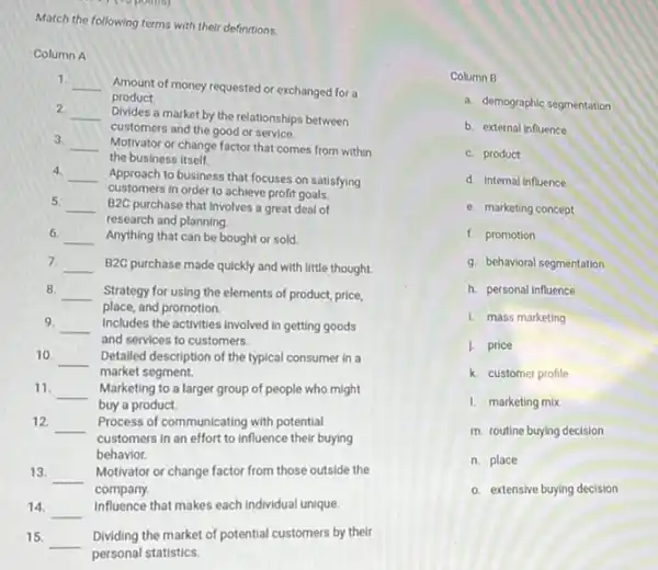 Match the following terms with their definitions.
Column A
1.
__ Amount of money requested or exchanged for a
2
__ Divides a market by the relationships between
product.
customers and the good or service.
3.
__ Motivator or change factor that comes from within
the business itself.
4.
__
customers in order to achieve profit goals.
Approach to business that focuses on satisfying
5.
__ B2C purchase that involves a great deal of
research and planning.
6. __ Anything that can be bought or sold.
7. __ B2C purchase made quickly and with little thought.
8.
__
place, and promotion.
Strategy for using the elements of product, price,
9. __ Includes the activities involved in getting goods
and services to customers.
10. __ Detailed description of the typical consumer in a
market segment.
11.
__ Marketing to a larger group of people who might
buy a product.
12. __ Process of communicating with potential
customers in an effort to influence their buying
behavior.
13. __
Motivator or change factor from those outside the
company.
14. __
Influence that makes each individual unique
15. __
Dividing the market of potential customers by their
personal statistics.
Column B
a. demographic segmentation
b. external influence
c. product
d. Internal influence
e. marketing concept
f. promotion
g. behavioral segmentation
h. personal influence
1. mass marketing
1. price
k. customer profile
1. marketing mix
m. routine buying decision
n. place
o. extensive buying decision
