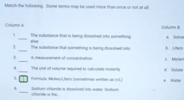 Match the following Some terms may be used more than once or not at all.
Column A
__ The substance that is being dissolved into something
else
2.
__ The substance that something is being dissolved into
3.
__ A measurement of concentration
4.
__ The unit of volume required to calculate molarity
5	Formula: Moles/Liters (sometimes written as n/L
6.
__ Sodium chloride is dissolved into water Sodium
chloride is the
Column B
a Solve
b.Liters
c. Molari
d.Solute
e. Water