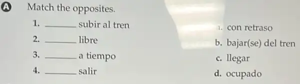 Match the opposites.
1. __ subir al tren
2. __ libre
3. __ a tiempo
4. __ salir
a. con retraso
b. bajar(se) del tren
c. llegar
d. ocupado