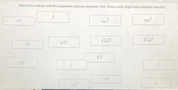 Match the radicals with the equivalent rational exponent Hint: Some cards might have multiple matches.
sqrt (8)
z^(5)/(3)
(3x)^(3)/(2)
(3x)^(2)/(3)
sqrt (5z)
(3^3)^(1)/(2)
sqrt ((3x)^3)
sqrt [3]((3x)^2)
sqrt [3](z^5)
(2^3)^(1)/(2)
3^(5)/(2)
2^(3)/(2)
sqrt (27)
(5z)^(1)/(2)
8^(1)/(2)