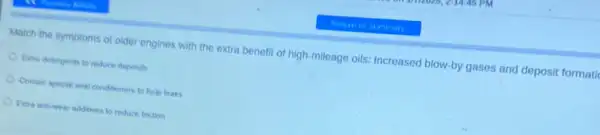 Match the symptoms ol older engines with the extra benefit of high mileage oils: Increased blow by gases and deposit formatid
Extra detergents to reduce deposits
Contain special seal conditioner to help leaks
Extra anb-wear additives to reduce friction