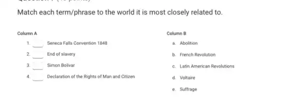 Match each term/phrase to the world it is most closely related to.
Column A
1. square  Seneca Falls Convention 1848
2. square  End of slavery
3. square  Simon Bolivar
4. square  Declaration of the Rights of Man and Citizen
Column B
a. Abolition
b. French Revolution
c. Latin American Revolutions
d. Voltaire
e. Suffrage