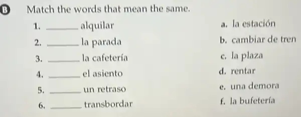 Match the words that mean the same.
1. __ alquilar
2. __ la parada
3. __ la cafetería
4. __ el asiento
5. __ un retraso
6. __ transbordar
a. la estación
b. cambiar de tren
c. la plaza
d. rentar
c. una demora
f. la bufetería