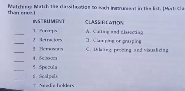 Matching: Match the classification to each instrument in the list. (Hint:Cla
than once.)
INSTRUMENT
__ 1. Forceps
__ 2. Retractors
__ 3. Hemostats
__
4. Scissors
__ 5. Specula
__ 6. Scalpels
__ 7. Needle holders
CLASSIFICATION
A. Cutting and dissecting
B. Clamping or grasping
C. Dilating probing, and visualizing