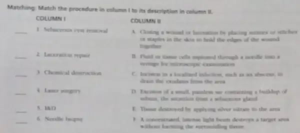 Matching: Match the procedure is column I to its description in columes II.
COLUMN I
__ 1. Sebaceous cyst remexal
__ 2. Laccration repair
__ 3 Chemical destruction
__ 4 Laser surgery
__ 5. IND
__ 6. Necdle hiopey
A. Closing a wound in laceration by placing cotures or stitches
on staples in the skin to hold the culges of the wood
together
B. Fluid or therue cells aspicamed through a needle into a
eyringer for microscopic examination
C. Encition in a locallized infection, such as an ahwess, to
drain the exalates from the area
D. Exision of a small, painless sar containing a buiklup of
sebum, the secretion from
E. Yisan destroyed by applying eliver nitrate to the area
F. A concentrated, Internae light beem destroys a target area
without harming the Nurrounding thesue