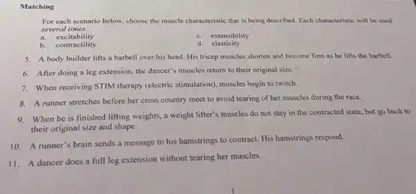 Matching
For each scenario below.choose the muscle characteristic that is being described Each characteristic will be used
several times.
a. excitability
c. extensibility
b. contractility
d. elasticity
5. A body builder lifts a barbell over his head. His tricep muscles shorten and become firm as he lifts the barbell.
6. After doing a leg extension, the dancer's muscles return to their original size.
7. When receiving STIM therapy (electric stimulation)muscles begin to twitch.
8. A runner stretches before her cross country meet to avoid tearing of her muscles during the race.
When he is finished lifting weights, a weight lifter's muscles do not stay in the contracted state, but go back to
their original size and shape.
10. A runner's brain sends a message to his hamstrings to contract.His hamstrings respond.
11. A dancer does a full leg extension without tearing her muscles.