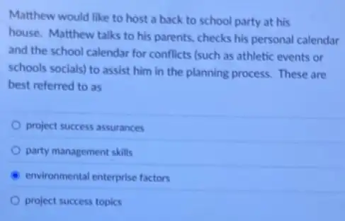 Matthew would like to host a back to school party at his
house. Matthew talks to his parents, checks his personal calendar
and the school calendar for conflicts (such as athletic events or
schools socials) to assist him in the planning process. These are
best referred to as
project success assurances
party management skills
environmental enterprise factors
project success topics