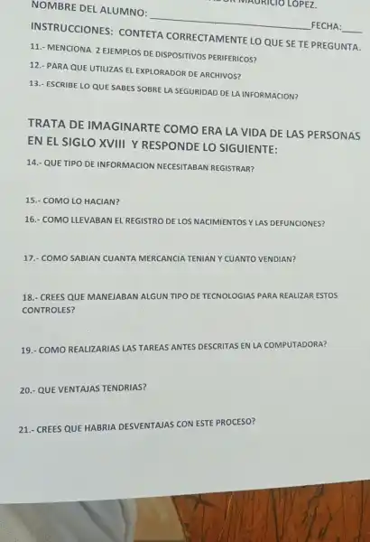 ON MAURICIO LOPEZ
NOMBRE DEL ALUMNO:
__
FECHA:
INSTRUCCIONES : CONTETA CORRECTAMENTE LO QUE SETE PREGUNTA.
11.- MENCIONA 2 EJEMPLOS DE DISPOSITIVOS PERIFERICOS?
12.- PARA QUE UTILIZAS EL EXPLORADOR DE ARCHIVOS?
13.- ESCRIBE LO QUE SABES SOBRE LA SEGURIDAD DE LA INFORMACION?
TRATA DE IMAGINARTE COMO ERA LA VIDA DE LAS PERSONAS
EN EL SIGLO XVIII Y RESPONDE LO SIGUIENTE:
14.- QUE TIPO DE INFORMACION NECESITABAN REGISTRAR?
15.- COMO LO HACIAN?
16.- COMO LLEVABAN EL REGISTRO DE LOS NACIMIENTOSY LAS DEFUNCIONES?
17.- COMO SABIAN CUANTA MERCANCIA TENIAN Y CUANTO VENDIAN?
18.- CREES QUE MANEJABAN ALGUN TIPO DE TECNOLOGIAS PARA REALIZAR ESTOS
CONTROLES?
19.- COMO REALIZARIAS LAS TAREAS'ANTES DESCRITAS EN LA COMPUTADORA?
20.- QUE VENTAJAS TENDRIAS?
21.- CREES QUE HABRIA DESVENTAJAS CON ESTE PROCESO?