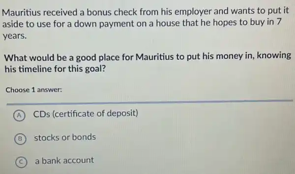 Mauritius received a bonus check from his employer and wants to put it
aside to use for a down payment on a house that he hopes to buy in 7
years.
What would be a good place for Mauritius to put his money in, knowing
his timeline for this goal?
Choose 1 answer:
A CDs (certificate of deposit)
B stocks or bonds
C a bank account