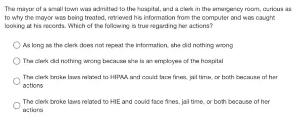 The mayor of a small town was admitted to the hospital, and a clerk in the emergency room, curious as
to why the mayor was being treated, retrieved his information from the computer and was caught
looking at his records.Which of the following is true regarding her actions?
As long as the clerk does not repeat the information, she did nothing wrong
The clerk did nothing wrong because she is an employee of the hospital
The clerk broke laws related to HIPAA and could face fines, jail time, or both because of her
actions
The clerk broke laws related to HIE and could face fines, jail time, or both because of her
actions