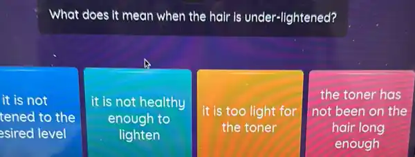 What does it mean when the hair is under-lightened?
it is not
tened to the
esired level
it is not healthy
enough to
lighten
it is too light for
the toner
square 
the toner has
not been on the
hair long